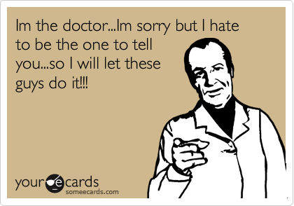 Im the doctor...Im sorry but I hate to be the one to tell
you...so I will let these
guys do it!!!