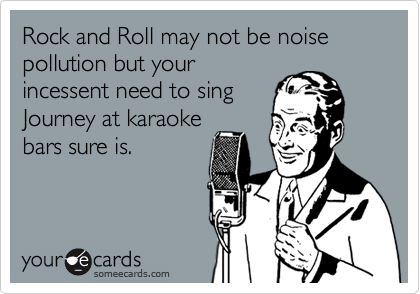 Rock and Roll may not be noise pollution but yourincessent need to singJourney at karaokebars sure is.