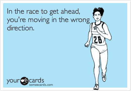 In the race to get ahead, 
you're moving in the wrong
direction.