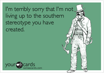I'm terribly sorry that I'm not
living up to the southern
stereotype you have
created.