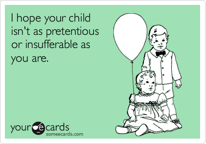 I hope your child
isn't as pretentious
or insufferable as
you are.