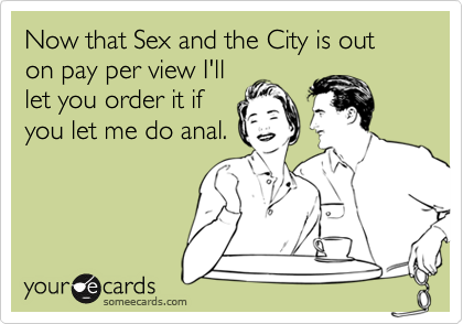 Now that Sex and the City is out on pay per view I'lllet you order it ifyou let me do anal.