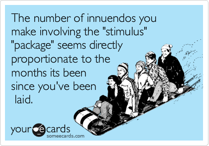The number of innuendos you make involving the "stimulus" "package" seems directly
proportionate to the
months its been
since you've been
 laid.