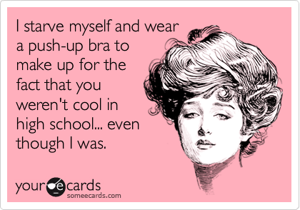 I starve myself and wear
a push-up bra to
make up for the
fact that you
weren't cool in
high school... even
though I was.
