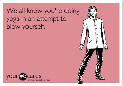 We all know you're doing
yoga in an attempt to
blow yourself.