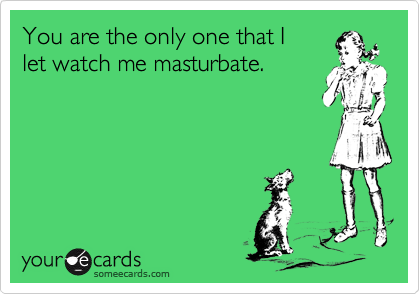 You are the only one that I
let watch me masturbate.