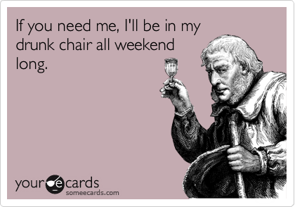 If you need me, I'll be in my
drunk chair all weekend
long.