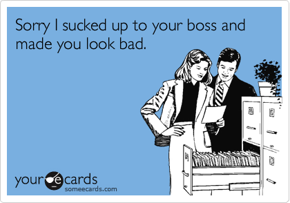 Sorry I sucked up to your boss and made you look bad.