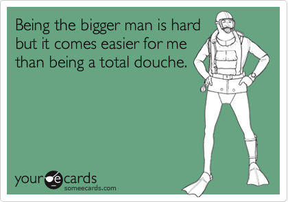 Being the bigger man is hard
but it comes easier for me
than being a total douche.