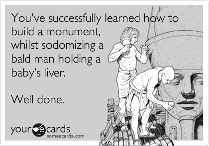You've successfully learned how to build a monument,
whilst sodomizing a
bald man holding a
baby's liver. 

Well done.