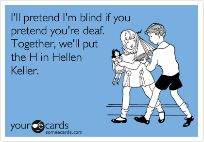 I'll pretend I'm blind if you
pretend you're deaf.
Together, we'll put
the H in Hellen
Keller.
