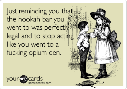 Just reminding you thatthe hookah bar you went to was perfectlylegal and to stop actinglike you went to a fucking opium den.