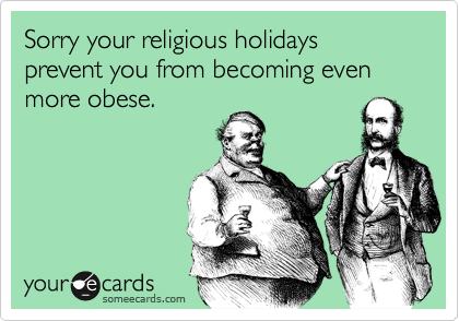 Sorry your religious holidays prevent you from becoming even more obese.