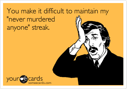 You make it difficult to maintain my "never murdered
anyone" streak.