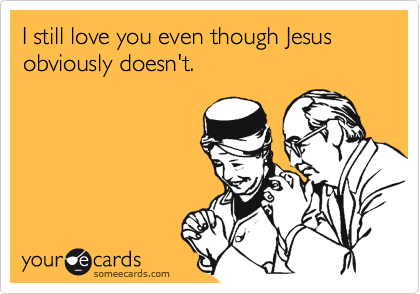 I still love you even though Jesus obviously doesn't.