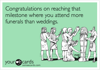 Congratulations on reaching that milestone where you attend more funerals than weddings.