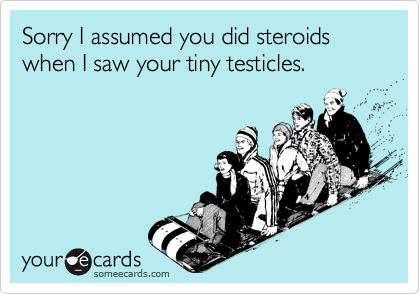Sorry I assumed you did steroids when I saw your tiny testicles.