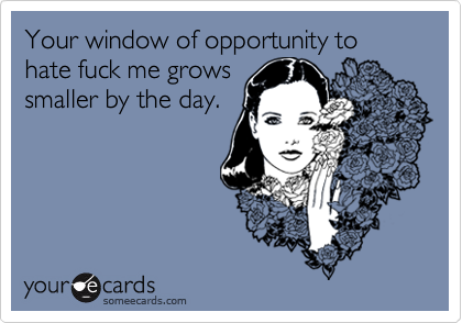 Your window of opportunity to hate fuck me grows
smaller by the day.