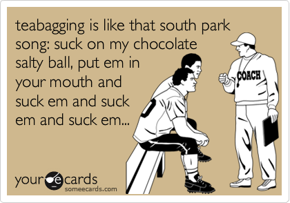 teabagging is like that south park
song: suck on my chocolate
salty ball, put em in
your mouth and
suck em and suck
em and suck em...
