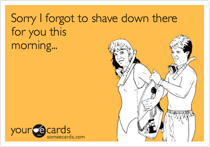 Sorry I forgot to shave down there
for you this
morning...
