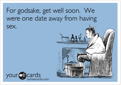 For godsake, get well soon.  We were one date away from having sex.