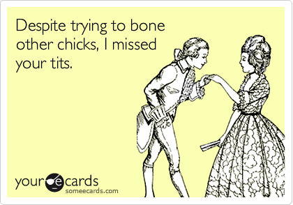 Despite trying to bone
other chicks, I missed
your tits.
