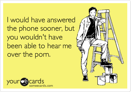 
I would have answered
the phone sooner, but
you wouldn't have
been able to hear me
over the porn.