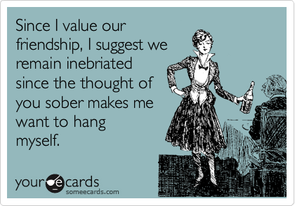Since I value our
friendship, I suggest we
remain inebriated
since the thought of
you sober makes me
want to hang
myself.