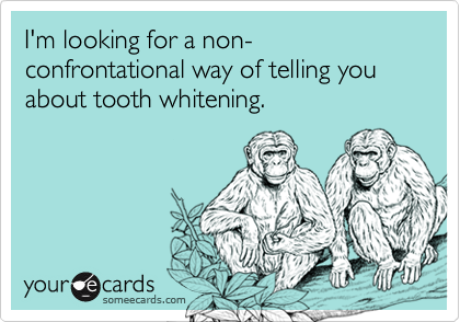 I'm looking for a non-confrontational way of telling you about tooth whitening.
