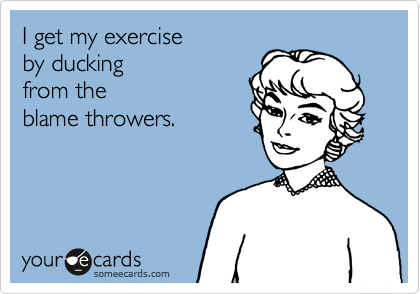 I get my exerciseby duckingfrom the blame throwers.