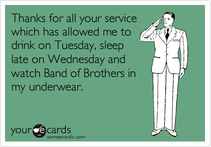 Thanks for all your service
which has allowed me to
drink on Tuesday, sleep
late on Wednesday and
watch Band of Brothers in
my underwear.