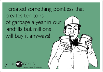 I created something pointless that creates ten tons of garbage a year in ourlandfills but millionswill buy it anyways!