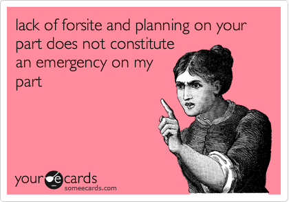 lack of forsite and planning on your part does not constitute
an emergency on my
part