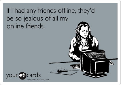 If I had any friends offline, they'd 
be so jealous of all my
online friends.