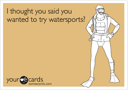 I thought you said you
wanted to try watersports?