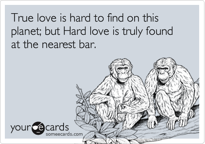True love is hard to find on this planet; but Hard love is truly found at the nearest bar.