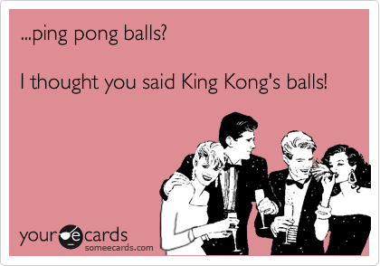 ...ping pong balls? 

I thought you said King Kong's balls!
