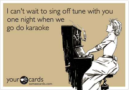 I can't wait to sing off tune with you   one night when we
go do karaoke