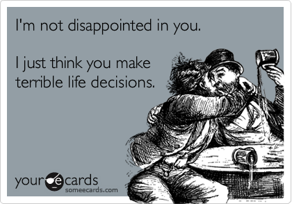 I'm not disappointed in you.I just think you maketerrible life decisions.