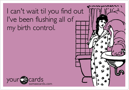I can't wait til you find out
I've been flushing all of
my birth control.