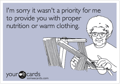 I'm sorry it wasn't a priority for me to provide you with propernutrition or warm clothing.