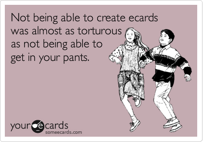 Not being able to create ecards was almost as torturous
as not being able to
get in your pants.