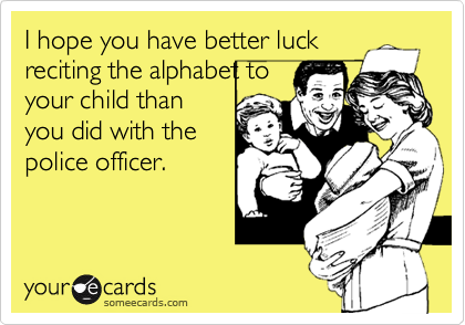 I hope you have better luck
reciting the alphabet to
your child than
you did with the
police officer.