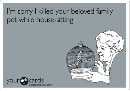 I'm sorry I killed your beloved family pet while house-sitting.