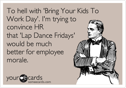 To hell with 'Bring Your Kids To Work Day'. I'm trying to
convince HR
that 'Lap Dance Fridays' 
would be much 
better for employee 
morale.