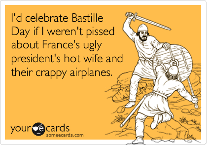 I'd celebrate Bastille
Day if I weren't pissed
about France's ugly
president's hot wife and
their crappy airplanes.