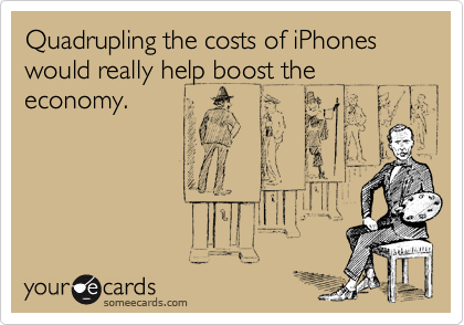 Quadrupling the costs of iPhones would really help boost the economy.