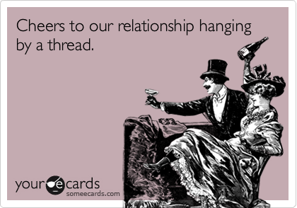 Cheers to our relationship hanging by a thread.