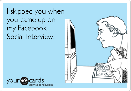 I skipped you when
you came up on
my Facebook
Social Interview.