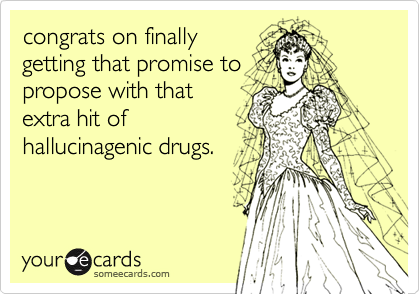 congrats on finally
getting that promise to
propose with that
extra hit of
hallucinagenic drugs.